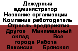 Дежурный администратор › Название организации ­ Компания-работодатель › Отрасль предприятия ­ Другое › Минимальный оклад ­ 22 000 - Все города Работа » Вакансии   . Брянская обл.,Сельцо г.